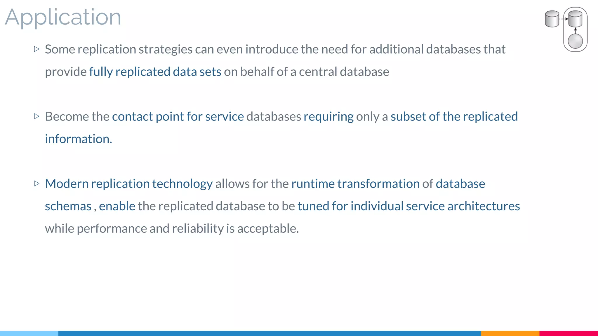 Application
▷ Some replication strategies can even introduce the need for additional databases that
provide fully replicated data sets on behalf of a central database
▷ Become the contact point for service databases requiring only a subset of the replicated
information.
▷ Modern replication technology allows for the runtime transformation of database
schemas , enable the replicated database to be tuned for individual service architectures
while performance and reliability is acceptable.
 