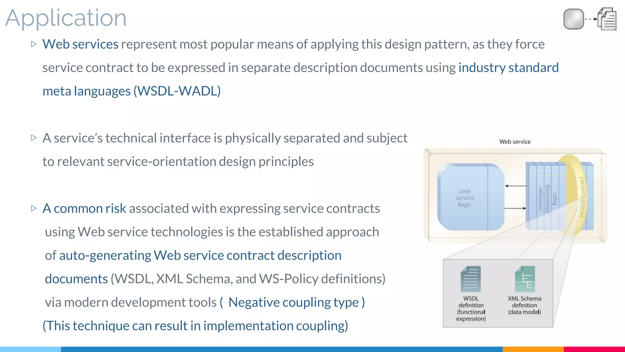 Application
▷ Web services represent most popular means of applying this design pattern, as they force
service contract to be expressed in separate description documents using industry standard
meta languages (WSDL-WADL)
▷ A service’s technical interface is physically separated and subject
to relevant service-orientation design principles
▷ A common risk associated with expressing service contracts
using Web service technologies is the established approach
of auto-generating Web service contract description
documents (WSDL, XML Schema, and WS-Policy definitions)
via modern development tools ( Negative coupling type )
(This technique can result in implementation coupling)
 