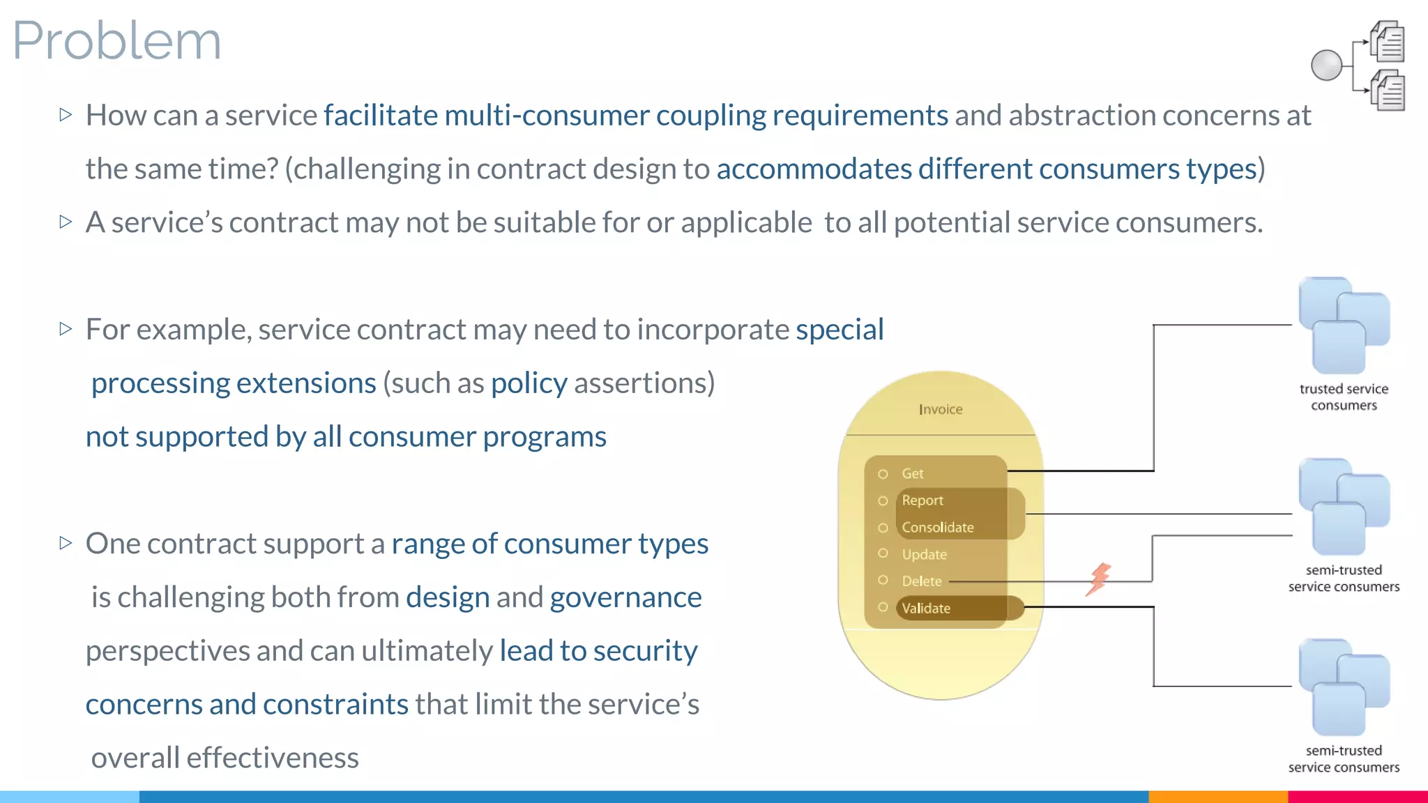 Problem
▷ How can a service facilitate multi-consumer coupling requirements and abstraction concerns at
the same time? (challenging in contract design to accommodates different consumers types)
▷ A service’s contract may not be suitable for or applicable to all potential service consumers.
▷ For example, service contract may need to incorporate special
processing extensions (such as policy assertions)
not supported by all consumer programs
▷ One contract support a range of consumer types
is challenging both from design and governance
perspectives and can ultimately lead to security
concerns and constraints that limit the service’s
overall effectiveness
 