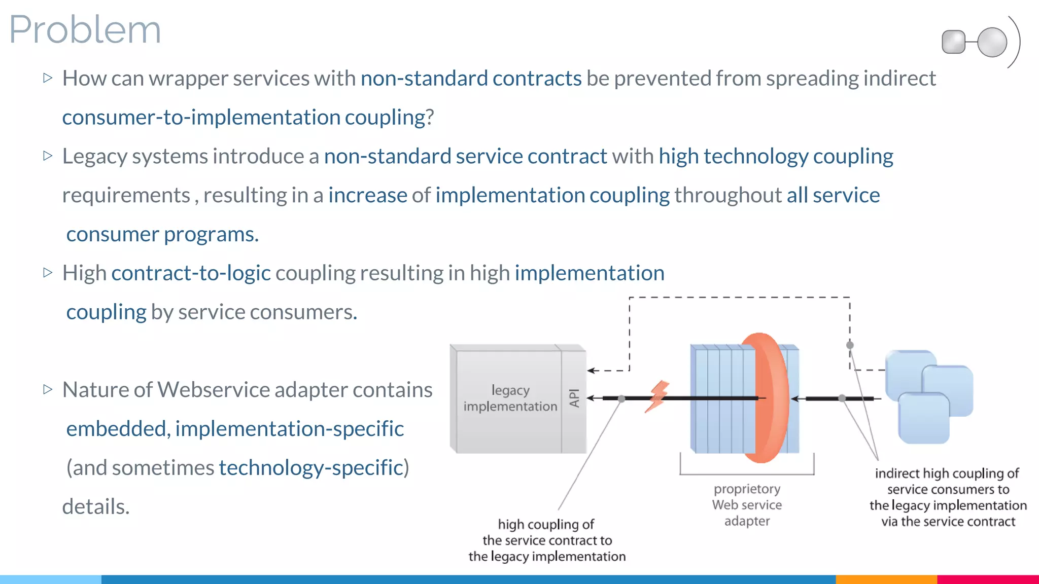 Problem
▷ How can wrapper services with non-standard contracts be prevented from spreading indirect
consumer-to-implementation coupling?
▷ Legacy systems introduce a non-standard service contract with high technology coupling
requirements , resulting in a increase of implementation coupling throughout all service
consumer programs.
▷ High contract-to-logic coupling resulting in high implementation
coupling by service consumers.
▷ Nature of Webservice adapter contains
embedded, implementation-specific
(and sometimes technology-specific)
details.
 