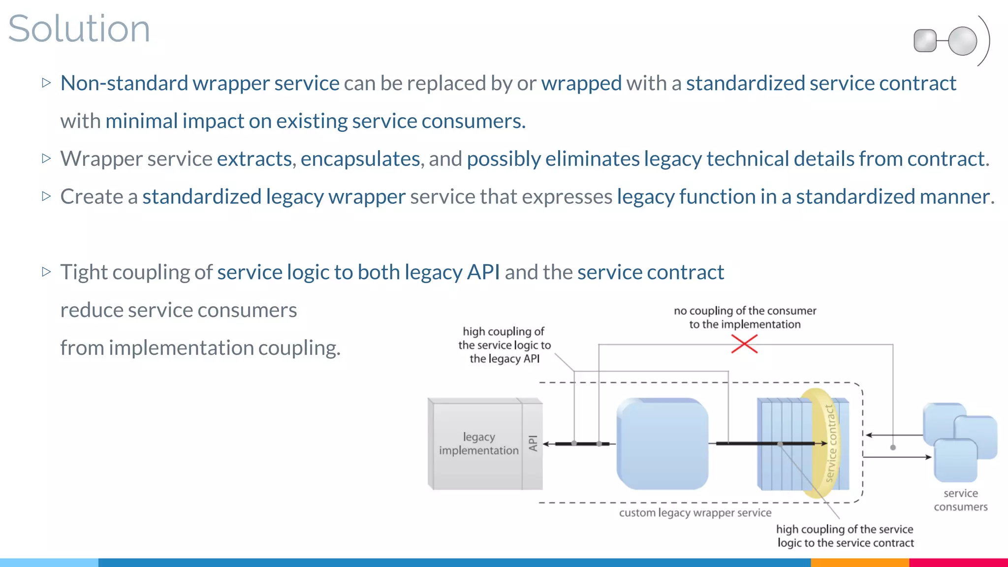 Solution
▷ Non-standard wrapper service can be replaced by or wrapped with a standardized service contract
with minimal impact on existing service consumers.
▷ Wrapper service extracts, encapsulates, and possibly eliminates legacy technical details from contract.
▷ Create a standardized legacy wrapper service that expresses legacy function in a standardized manner.
▷ Tight coupling of service logic to both legacy API and the service contract
reduce service consumers
from implementation coupling.
 