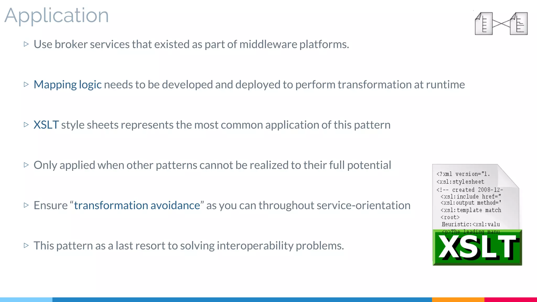 Application
▷ Use broker services that existed as part of middleware platforms.
▷ Mapping logic needs to be developed and deployed to perform transformation at runtime
▷ XSLT style sheets represents the most common application of this pattern
▷ Only applied when other patterns cannot be realized to their full potential
▷ Ensure “transformation avoidance” as you can throughout service-orientation
▷ This pattern as a last resort to solving interoperability problems.
 