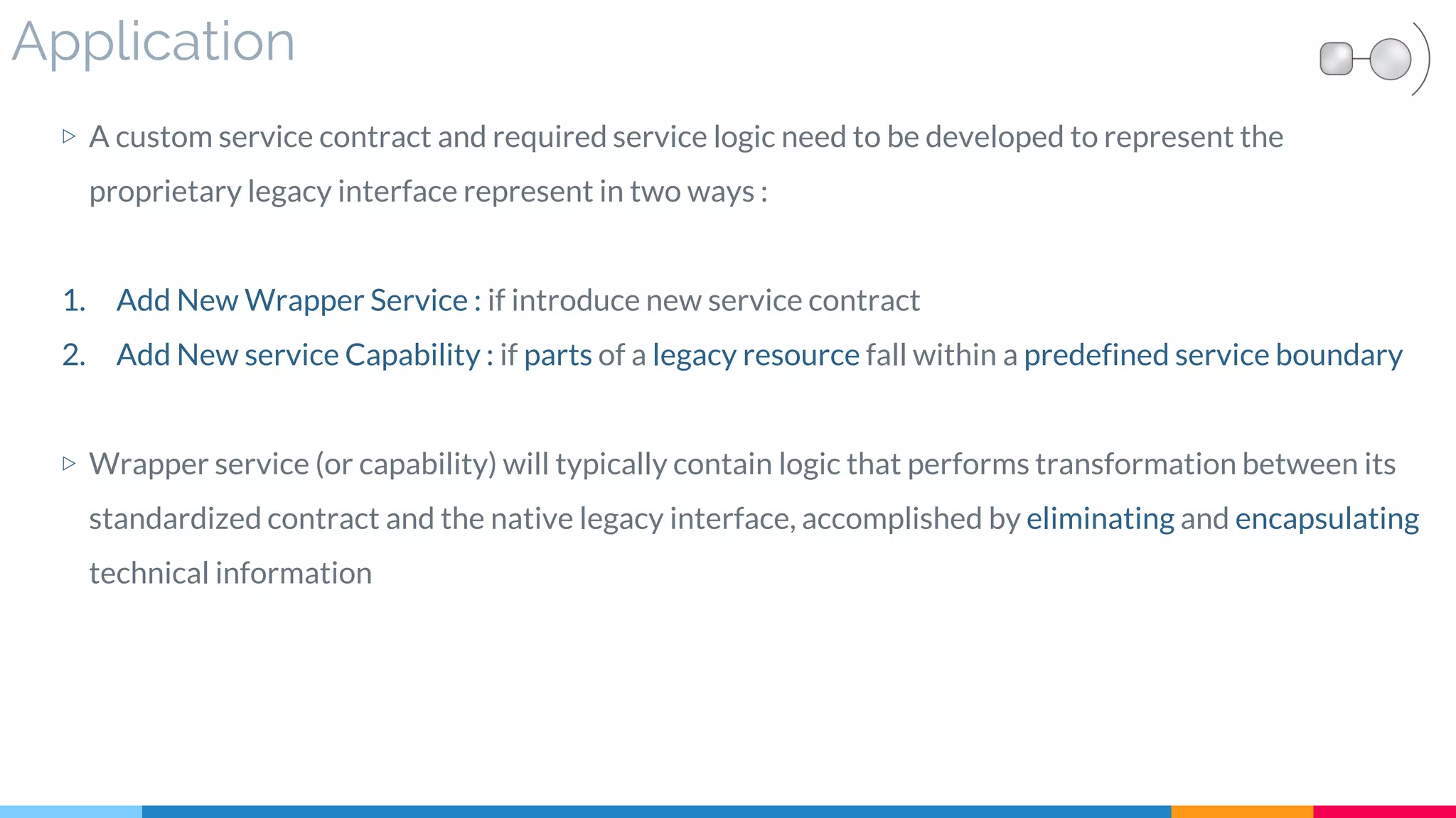Application
▷ A custom service contract and required service logic need to be developed to represent the
proprietary legacy interface represent in two ways :
1. Add New Wrapper Service : if introduce new service contract
2. Add New service Capability : if parts of a legacy resource fall within a predefined service boundary
▷ Wrapper service (or capability) will typically contain logic that performs transformation between its
standardized contract and the native legacy interface, accomplished by eliminating and encapsulating
technical information
 