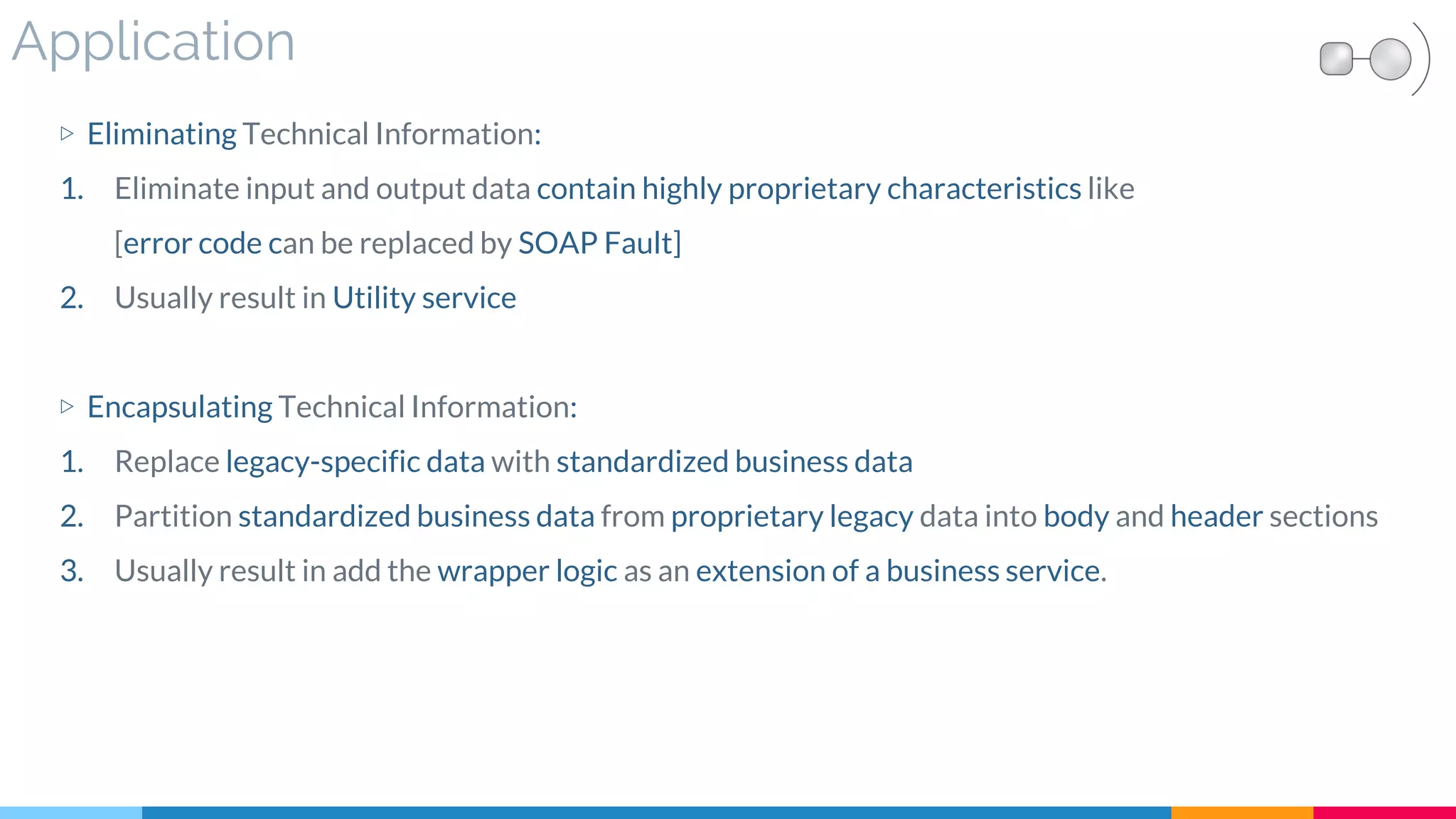 Application
▷ Eliminating Technical Information:
1. Eliminate input and output data contain highly proprietary characteristics like
[error code can be replaced by SOAP Fault]
2. Usually result in Utility service
▷ Encapsulating Technical Information:
1. Replace legacy-specific data with standardized business data
2. Partition standardized business data from proprietary legacy data into body and header sections
3. Usually result in add the wrapper logic as an extension of a business service.
 