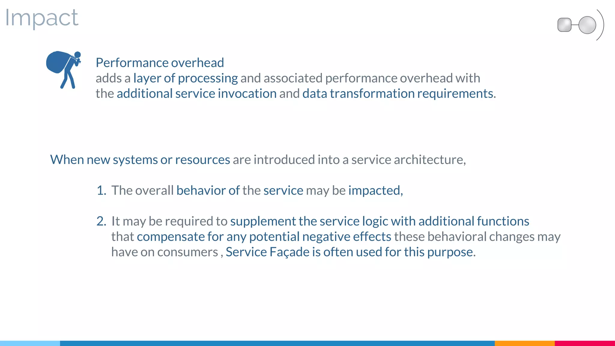 Impact
Performance overhead
adds a layer of processing and associated performance overhead with
the additional service invocation and data transformation requirements.
When new systems or resources are introduced into a service architecture,
1. The overall behavior of the service may be impacted,
2. It may be required to supplement the service logic with additional functions
that compensate for any potential negative effects these behavioral changes may
have on consumers , Service Façade is often used for this purpose.
 