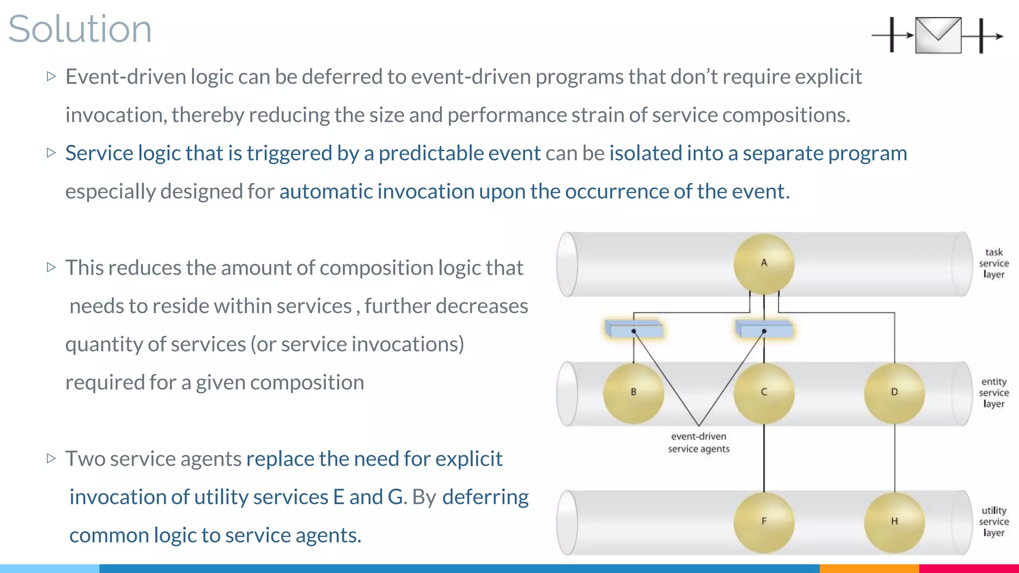 Solution
▷ Event-driven logic can be deferred to event-driven programs that don’t require explicit
invocation, thereby reducing the size and performance strain of service compositions.
▷ Service logic that is triggered by a predictable event can be isolated into a separate program
especially designed for automatic invocation upon the occurrence of the event.
▷ This reduces the amount of composition logic that
needs to reside within services , further decreases
quantity of services (or service invocations)
required for a given composition
▷ Two service agents replace the need for explicit
invocation of utility services E and G. By deferring
common logic to service agents.
 