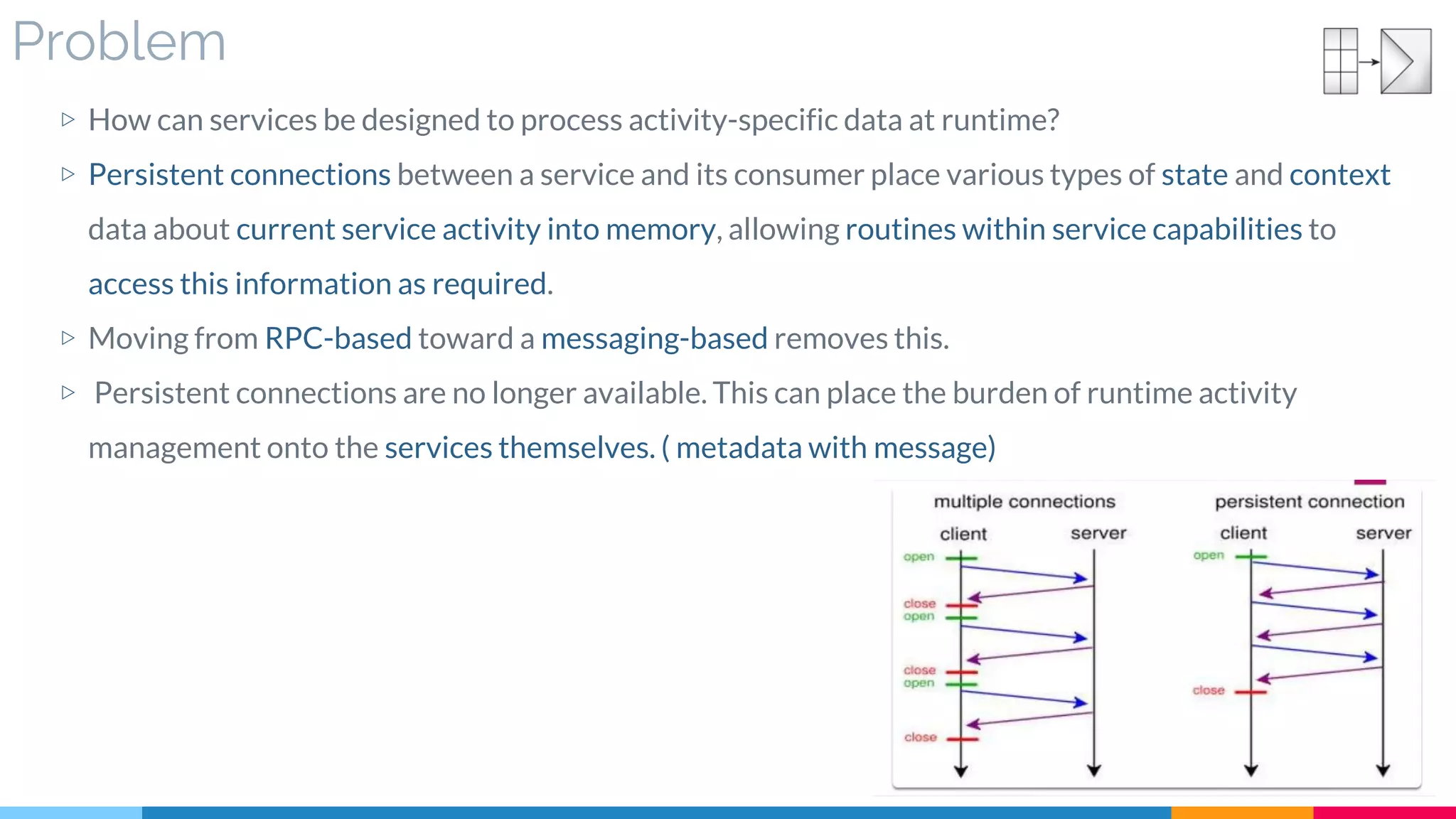 Problem
▷ How can services be designed to process activity-specific data at runtime?
▷ Persistent connections between a service and its consumer place various types of state and context
data about current service activity into memory, allowing routines within service capabilities to
access this information as required.
▷ Moving from RPC-based toward a messaging-based removes this.
▷ Persistent connections are no longer available. This can place the burden of runtime activity
management onto the services themselves. ( metadata with message)
 