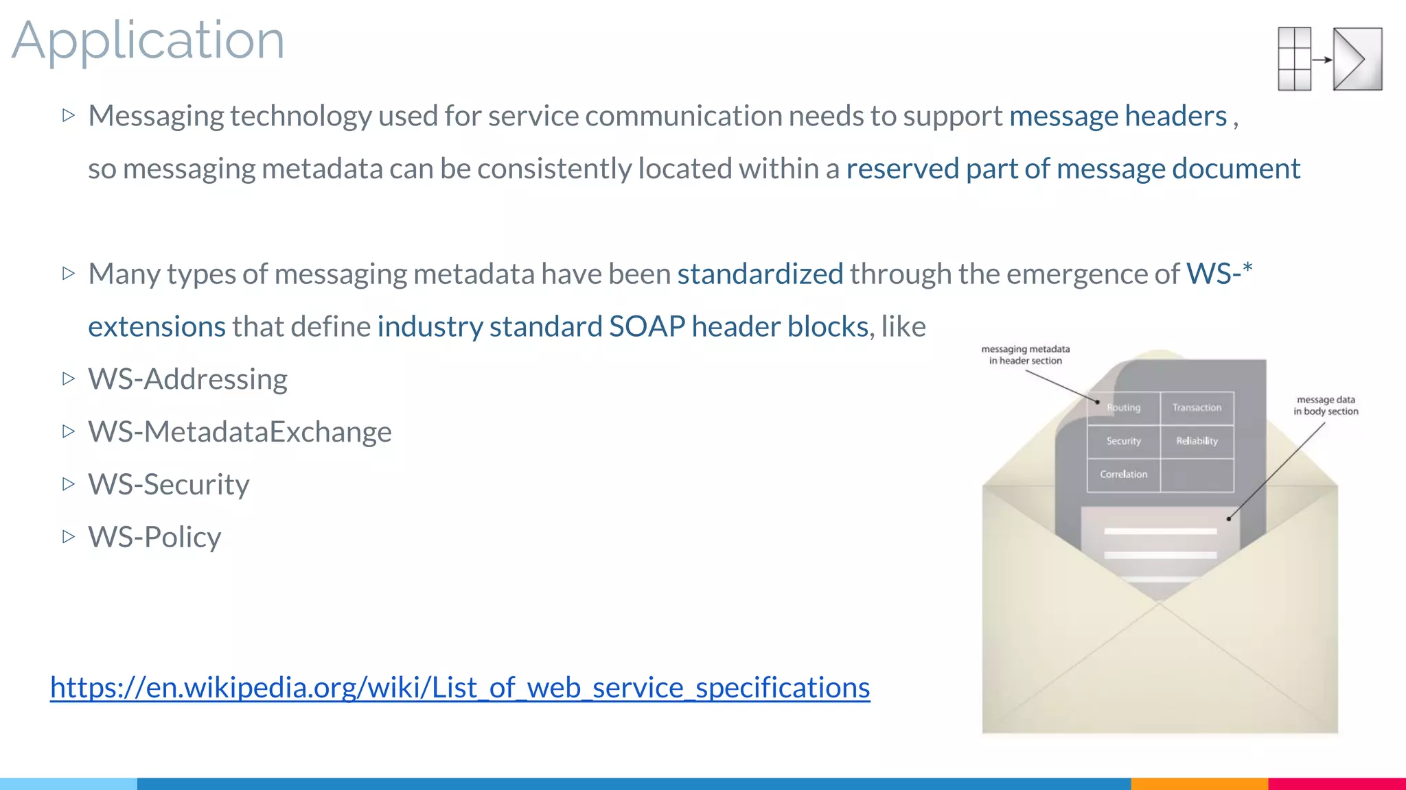 Application
▷ Messaging technology used for service communication needs to support message headers ,
so messaging metadata can be consistently located within a reserved part of message document
▷ Many types of messaging metadata have been standardized through the emergence of WS-*
extensions that define industry standard SOAP header blocks, like
▷ WS-Addressing
▷ WS-MetadataExchange
▷ WS-Security
▷ WS-Policy
https://en.wikipedia.org/wiki/List_of_web_service_specifications
 