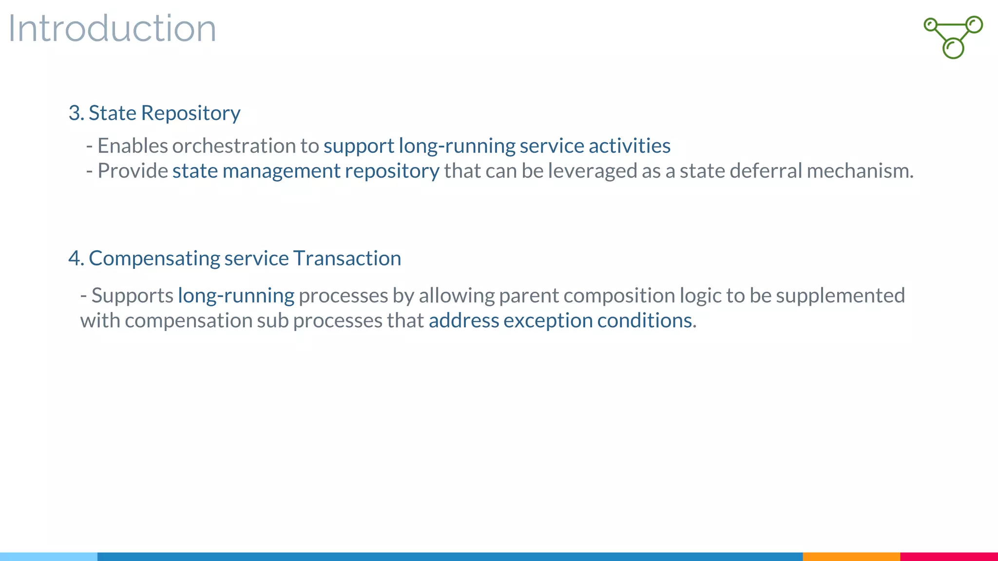 Introduction
- Enables orchestration to support long-running service activities
- Provide state management repository that can be leveraged as a state deferral mechanism.
3. State Repository
- Supports long-running processes by allowing parent composition logic to be supplemented
with compensation sub processes that address exception conditions.
4. Compensating service Transaction
 