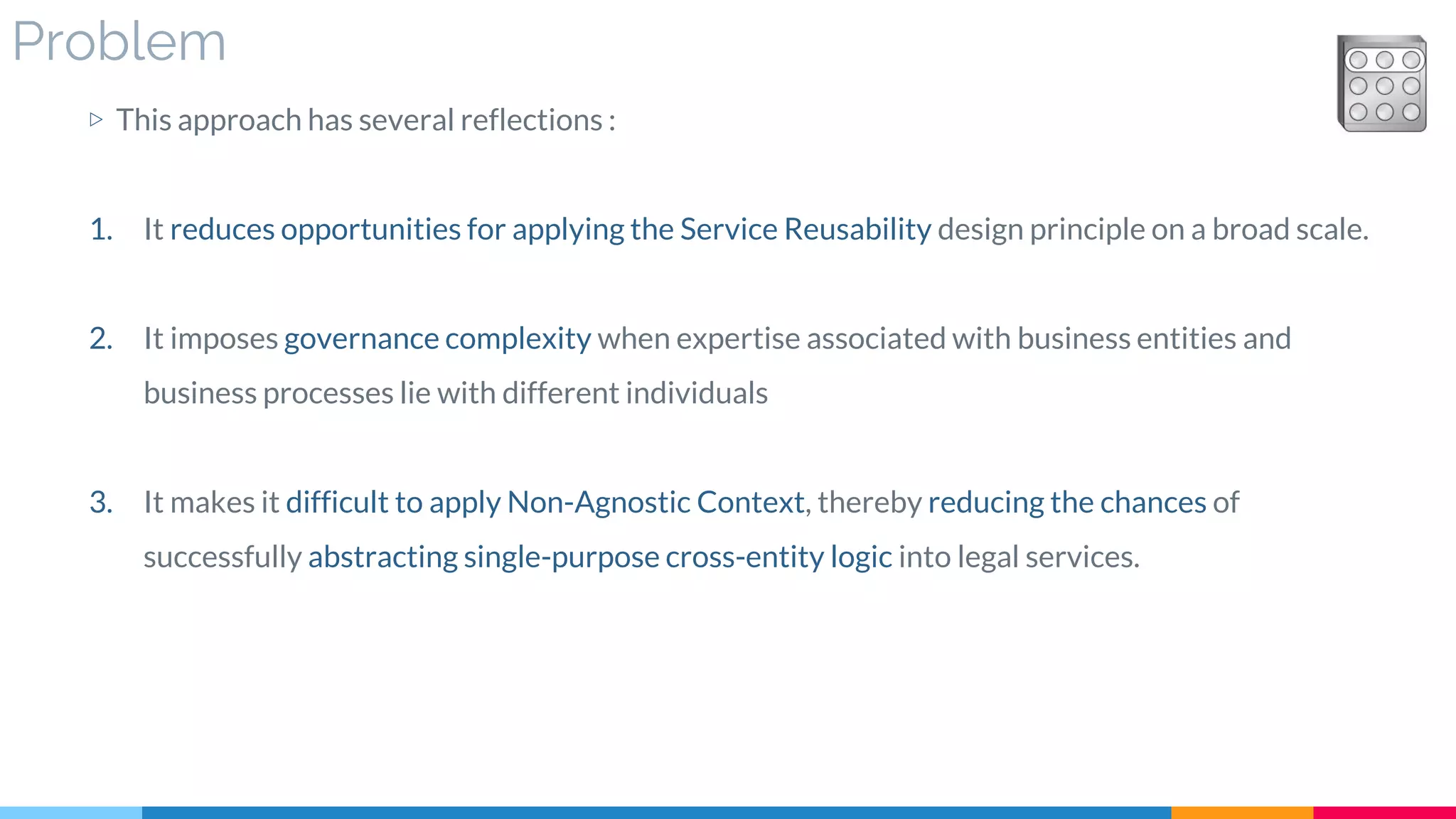 Problem
▷ This approach has several reflections :
1. It reduces opportunities for applying the Service Reusability design principle on a broad scale.
2. It imposes governance complexity when expertise associated with business entities and
business processes lie with different individuals
3. It makes it difficult to apply Non-Agnostic Context, thereby reducing the chances of
successfully abstracting single-purpose cross-entity logic into legal services.
 