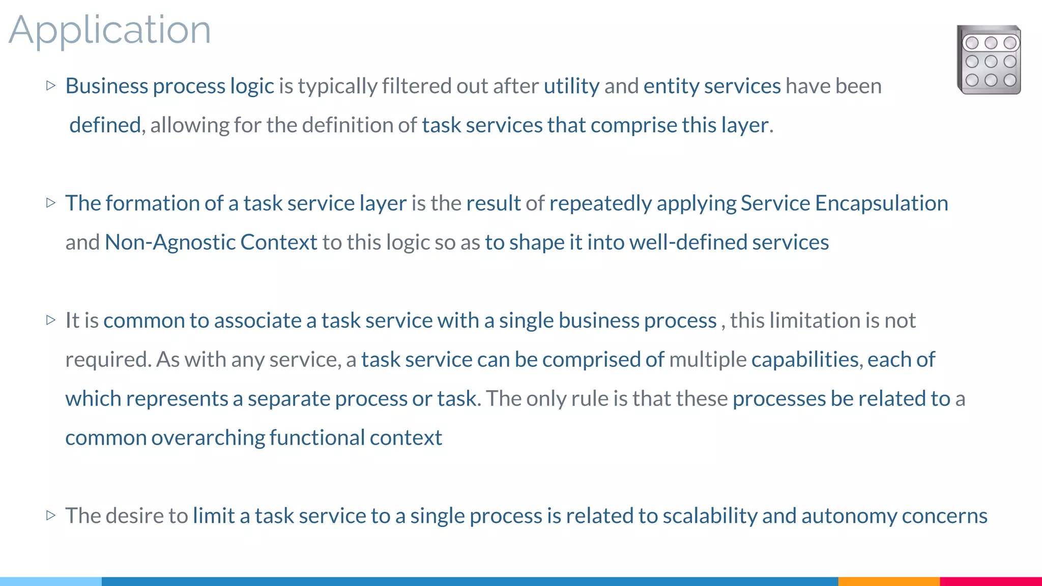 Application
▷ Business process logic is typically filtered out after utility and entity services have been
defined, allowing for the definition of task services that comprise this layer.
▷ The formation of a task service layer is the result of repeatedly applying Service Encapsulation
and Non-Agnostic Context to this logic so as to shape it into well-defined services
▷ It is common to associate a task service with a single business process , this limitation is not
required. As with any service, a task service can be comprised of multiple capabilities, each of
which represents a separate process or task. The only rule is that these processes be related to a
common overarching functional context
▷ The desire to limit a task service to a single process is related to scalability and autonomy concerns
 
