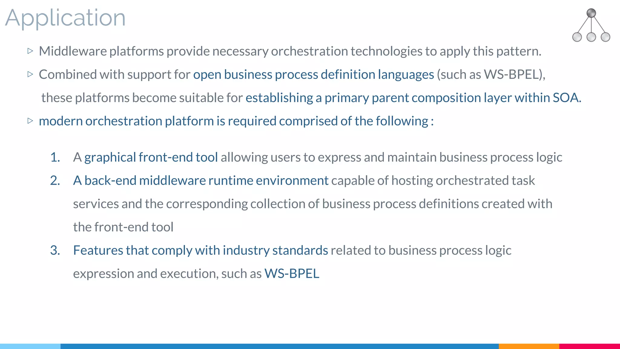 Application
▷ Middleware platforms provide necessary orchestration technologies to apply this pattern.
▷ Combined with support for open business process definition languages (such as WS-BPEL),
these platforms become suitable for establishing a primary parent composition layer within SOA.
▷ modern orchestration platform is required comprised of the following :
1. A graphical front-end tool allowing users to express and maintain business process logic
2. A back-end middleware runtime environment capable of hosting orchestrated task
services and the corresponding collection of business process definitions created with
the front-end tool
3. Features that comply with industry standards related to business process logic
expression and execution, such as WS-BPEL
 