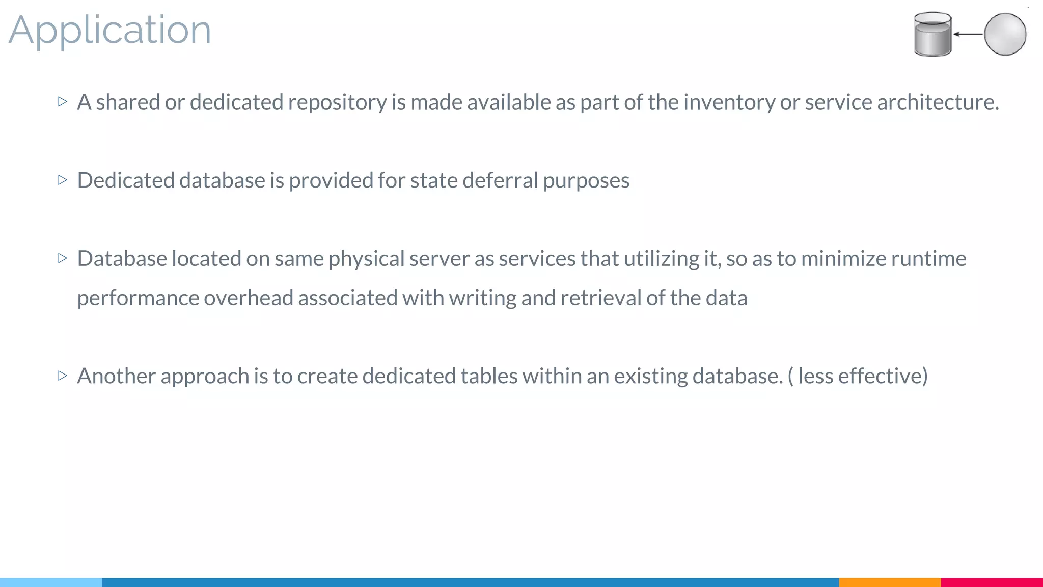 Application
▷ A shared or dedicated repository is made available as part of the inventory or service architecture.
▷ Dedicated database is provided for state deferral purposes
▷ Database located on same physical server as services that utilizing it, so as to minimize runtime
performance overhead associated with writing and retrieval of the data
▷ Another approach is to create dedicated tables within an existing database. ( less effective)
 