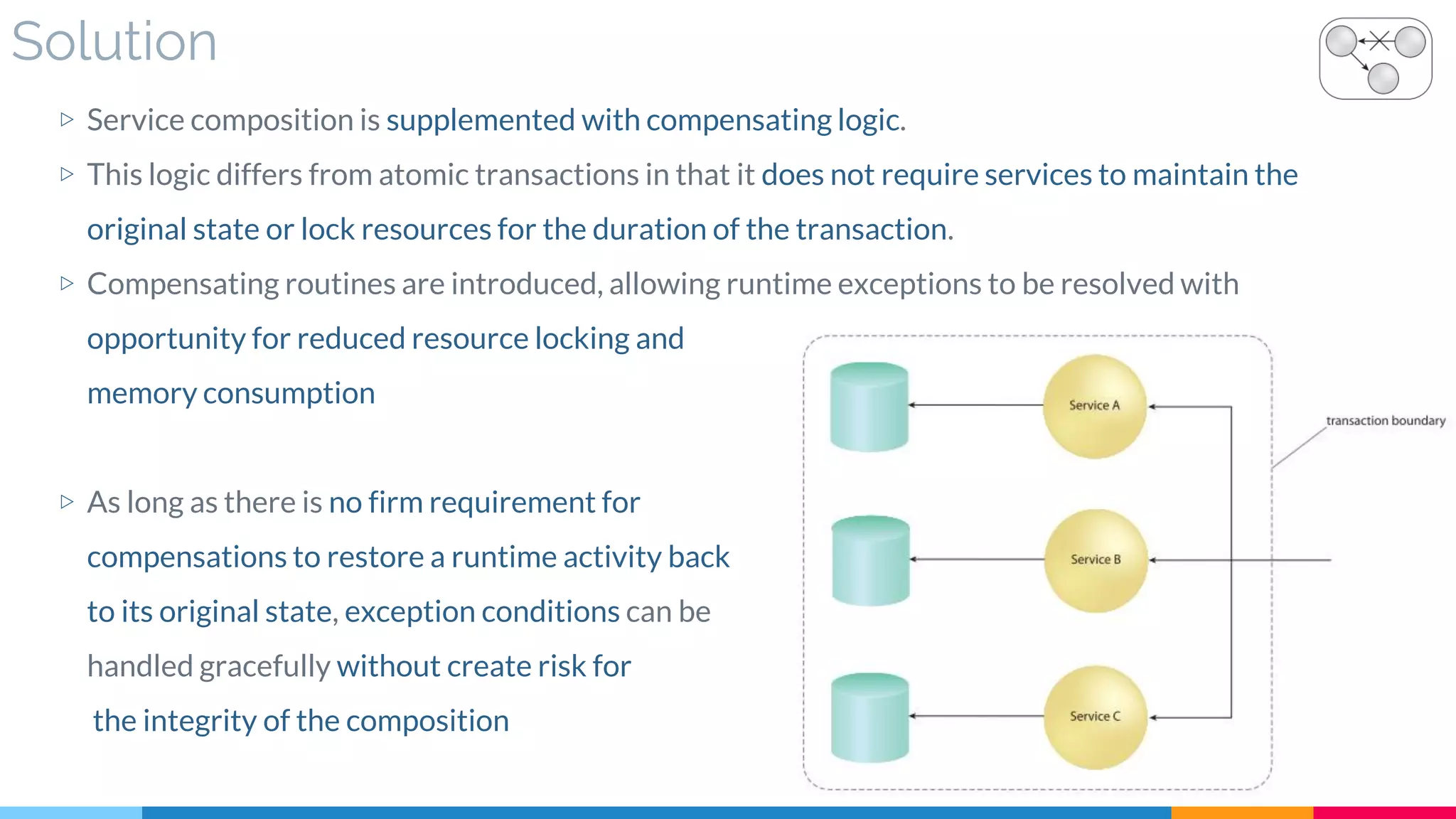 Solution
▷ Service composition is supplemented with compensating logic.
▷ This logic differs from atomic transactions in that it does not require services to maintain the
original state or lock resources for the duration of the transaction.
▷ Compensating routines are introduced, allowing runtime exceptions to be resolved with
opportunity for reduced resource locking and
memory consumption
▷ As long as there is no firm requirement for
compensations to restore a runtime activity back
to its original state, exception conditions can be
handled gracefully without create risk for
the integrity of the composition
 