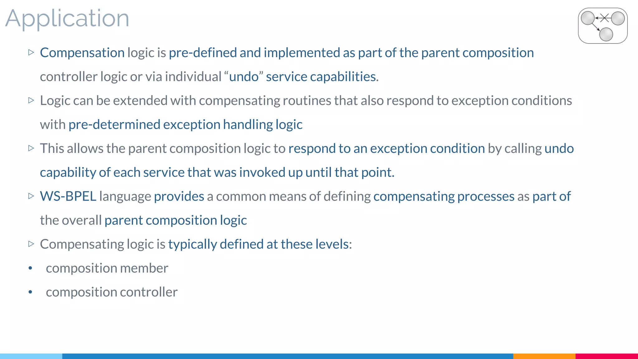 Application
▷ Compensation logic is pre-defined and implemented as part of the parent composition
controller logic or via individual “undo” service capabilities.
▷ Logic can be extended with compensating routines that also respond to exception conditions
with pre-determined exception handling logic
▷ This allows the parent composition logic to respond to an exception condition by calling undo
capability of each service that was invoked up until that point.
▷ WS-BPEL language provides a common means of defining compensating processes as part of
the overall parent composition logic
▷ Compensating logic is typically defined at these levels:
• composition member
• composition controller
 
