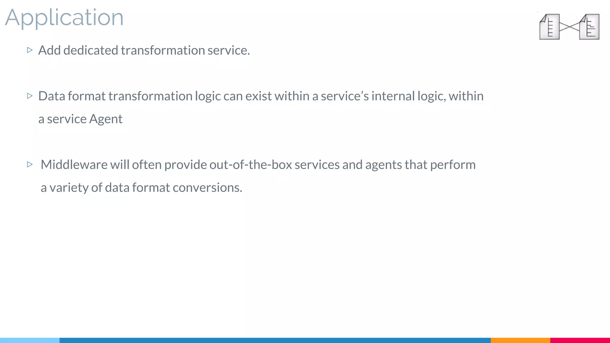 Application
▷ Add dedicated transformation service.
▷ Data format transformation logic can exist within a service’s internal logic, within
a service Agent
▷ Middleware will often provide out-of-the-box services and agents that perform
a variety of data format conversions.
 
