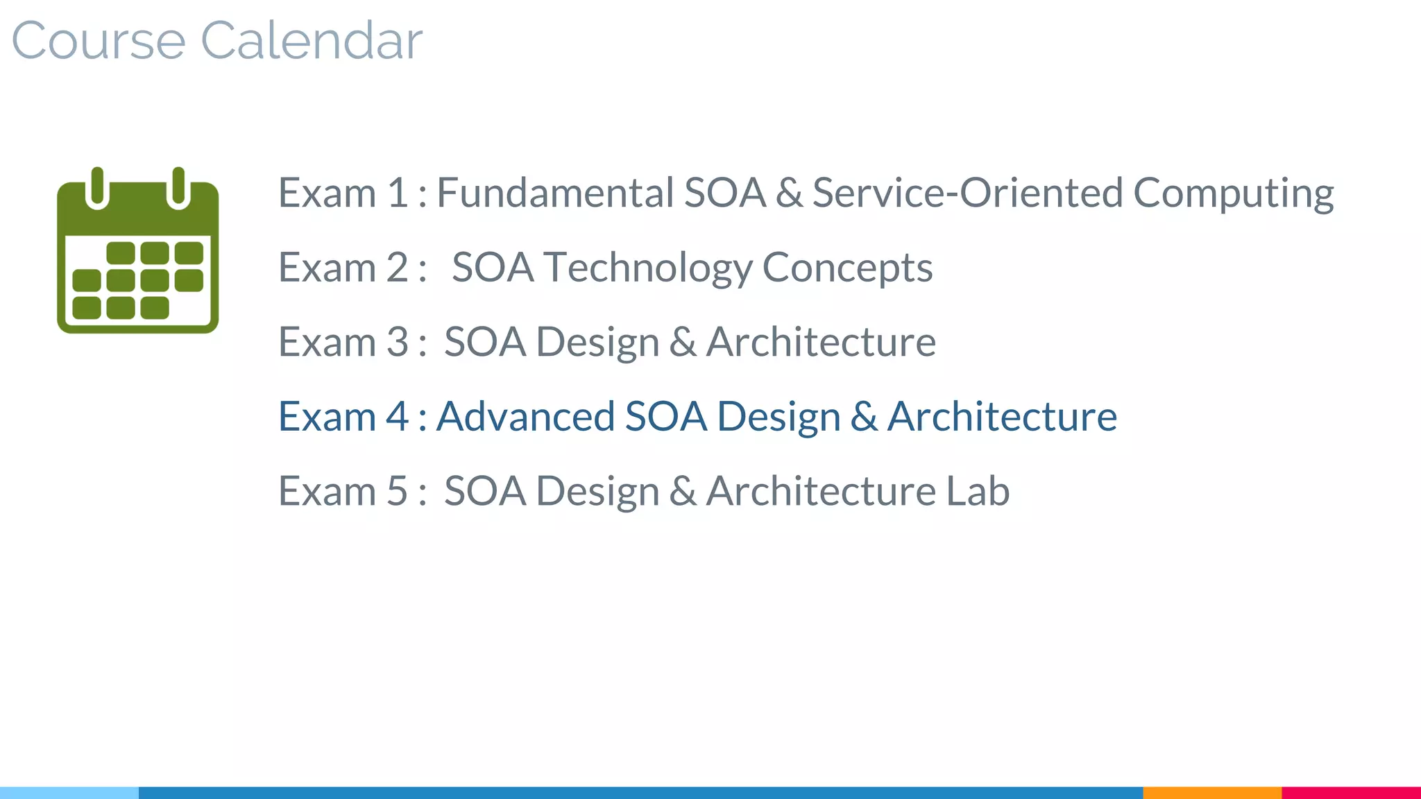 Course Calendar
Exam 1 : Fundamental SOA & Service-Oriented Computing
Exam 2 : SOA Technology Concepts
Exam 3 : SOA Design & Architecture
Exam 4 : Advanced SOA Design & Architecture
Exam 5 : SOA Design & Architecture Lab
 