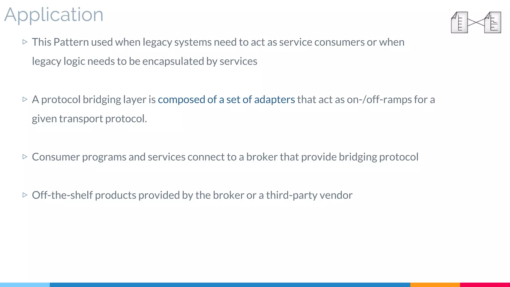 Application
▷ This Pattern used when legacy systems need to act as service consumers or when
legacy logic needs to be encapsulated by services
▷ A protocol bridging layer is composed of a set of adapters that act as on-/off-ramps for a
given transport protocol.
▷ Consumer programs and services connect to a broker that provide bridging protocol
▷ Off-the-shelf products provided by the broker or a third-party vendor
 