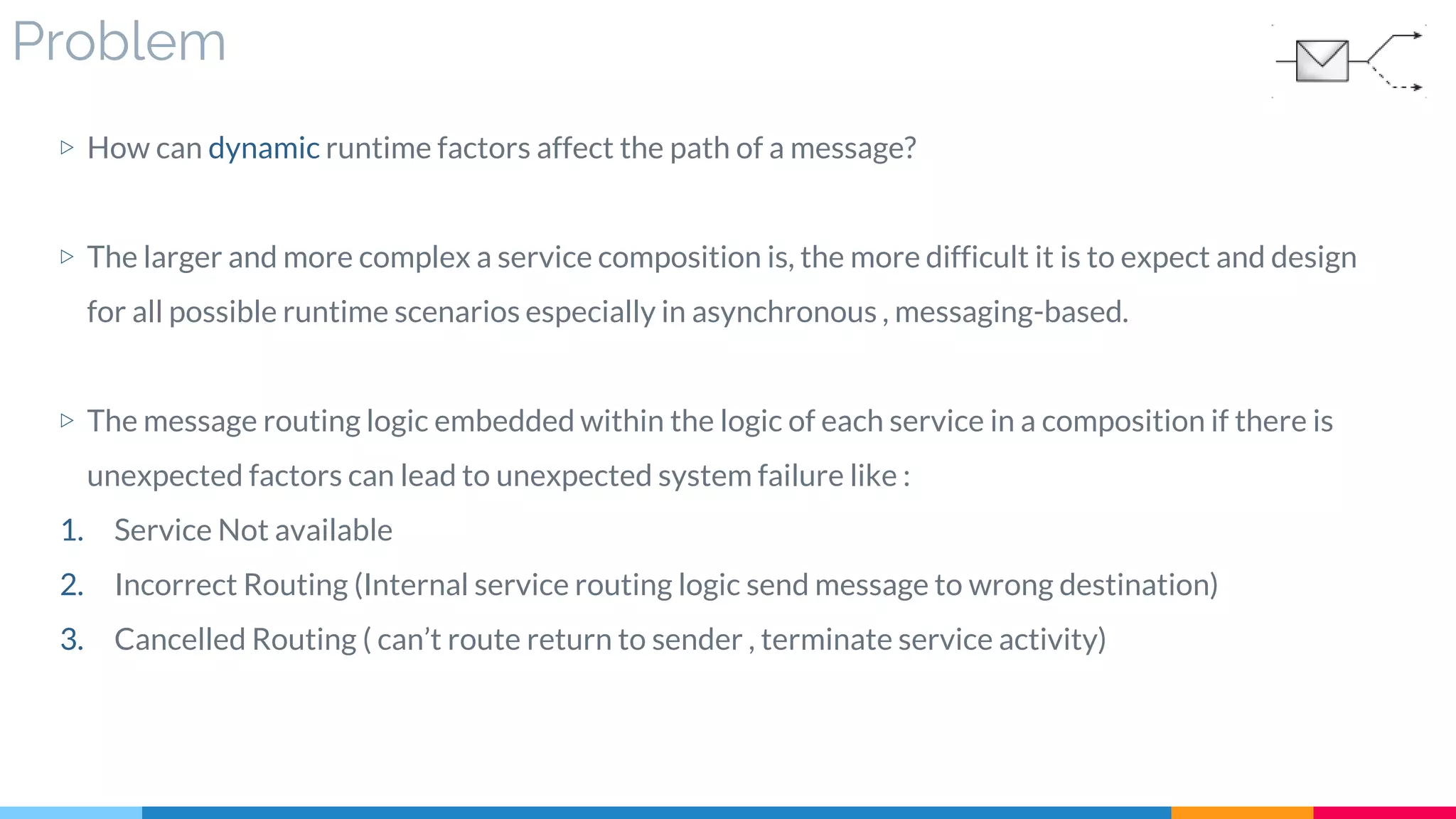 Problem
▷ How can dynamic runtime factors affect the path of a message?
▷ The larger and more complex a service composition is, the more difficult it is to expect and design
for all possible runtime scenarios especially in asynchronous , messaging-based.
▷ The message routing logic embedded within the logic of each service in a composition if there is
unexpected factors can lead to unexpected system failure like :
1. Service Not available
2. Incorrect Routing (Internal service routing logic send message to wrong destination)
3. Cancelled Routing ( can’t route return to sender , terminate service activity)
 