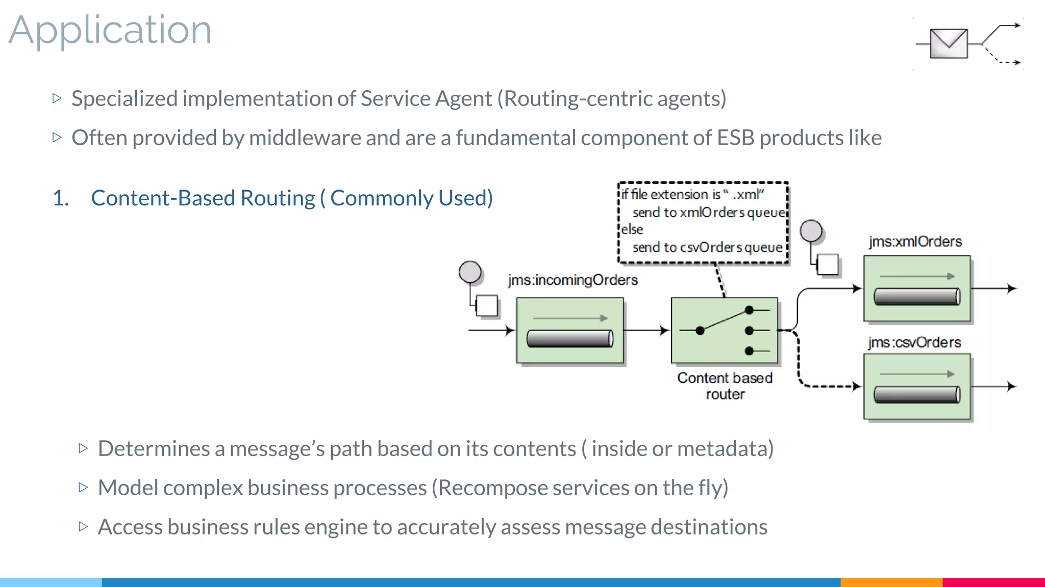Application
▷ Specialized implementation of Service Agent (Routing-centric agents)
▷ Often provided by middleware and are a fundamental component of ESB products like
▷ Determines a message’s path based on its contents ( inside or metadata)
▷ Model complex business processes (Recompose services on the fly)
▷ Access business rules engine to accurately assess message destinations
1. Content-Based Routing ( Commonly Used)
 