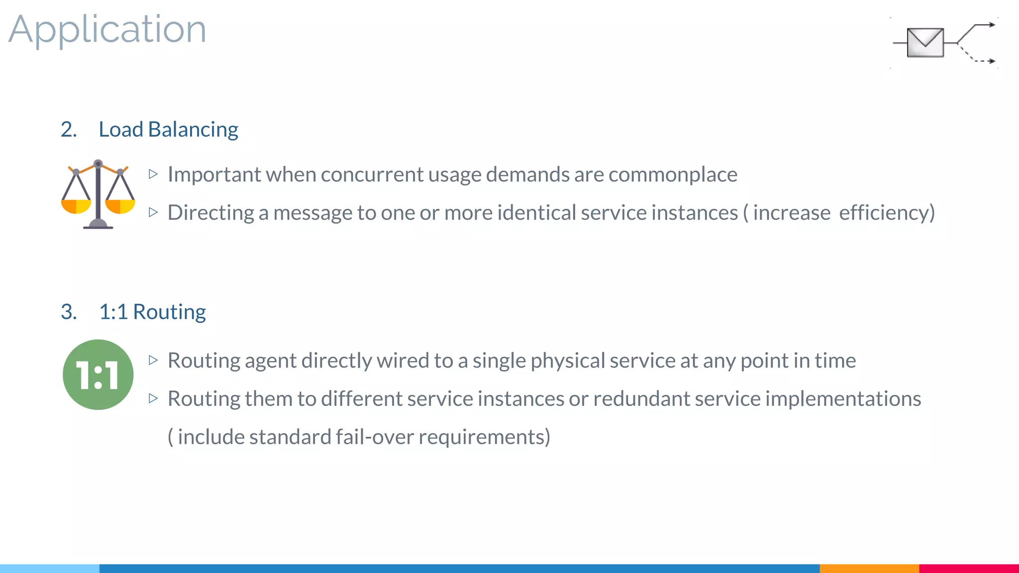 Application
2. Load Balancing
▷ Important when concurrent usage demands are commonplace
▷ Directing a message to one or more identical service instances ( increase efficiency)
3. 1:1 Routing
▷ Routing agent directly wired to a single physical service at any point in time
▷ Routing them to different service instances or redundant service implementations
( include standard fail-over requirements)
 