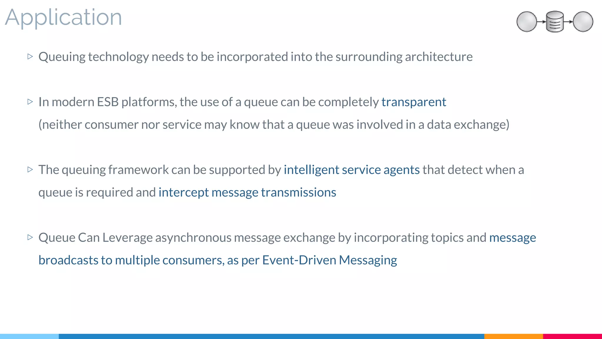 Application
▷ Queuing technology needs to be incorporated into the surrounding architecture
▷ In modern ESB platforms, the use of a queue can be completely transparent
(neither consumer nor service may know that a queue was involved in a data exchange)
▷ The queuing framework can be supported by intelligent service agents that detect when a
queue is required and intercept message transmissions
▷ Queue Can Leverage asynchronous message exchange by incorporating topics and message
broadcasts to multiple consumers, as per Event-Driven Messaging
 