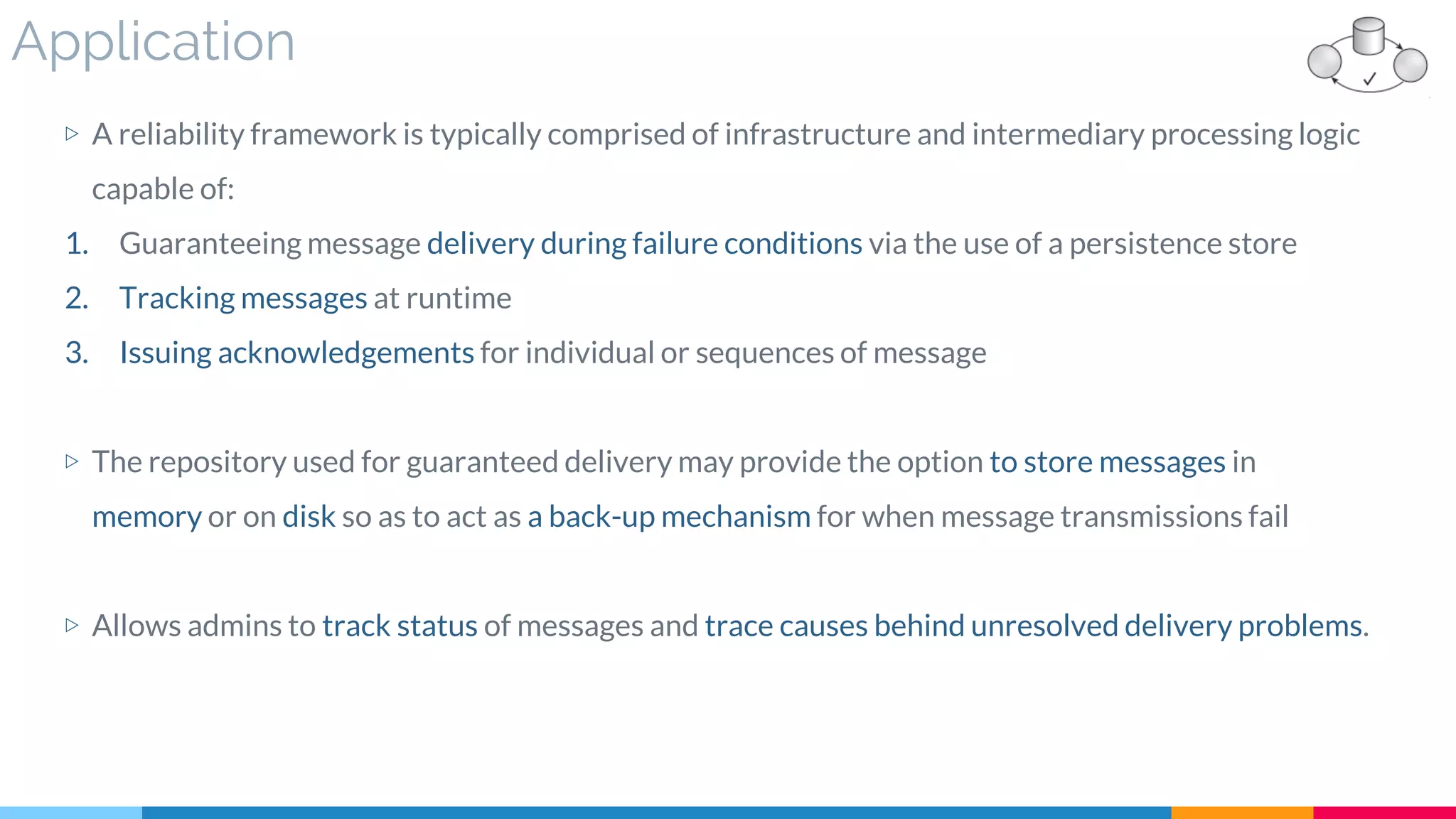 Application
▷ A reliability framework is typically comprised of infrastructure and intermediary processing logic
capable of:
1. Guaranteeing message delivery during failure conditions via the use of a persistence store
2. Tracking messages at runtime
3. Issuing acknowledgements for individual or sequences of message
▷ The repository used for guaranteed delivery may provide the option to store messages in
memory or on disk so as to act as a back-up mechanism for when message transmissions fail
▷ Allows admins to track status of messages and trace causes behind unresolved delivery problems.
 