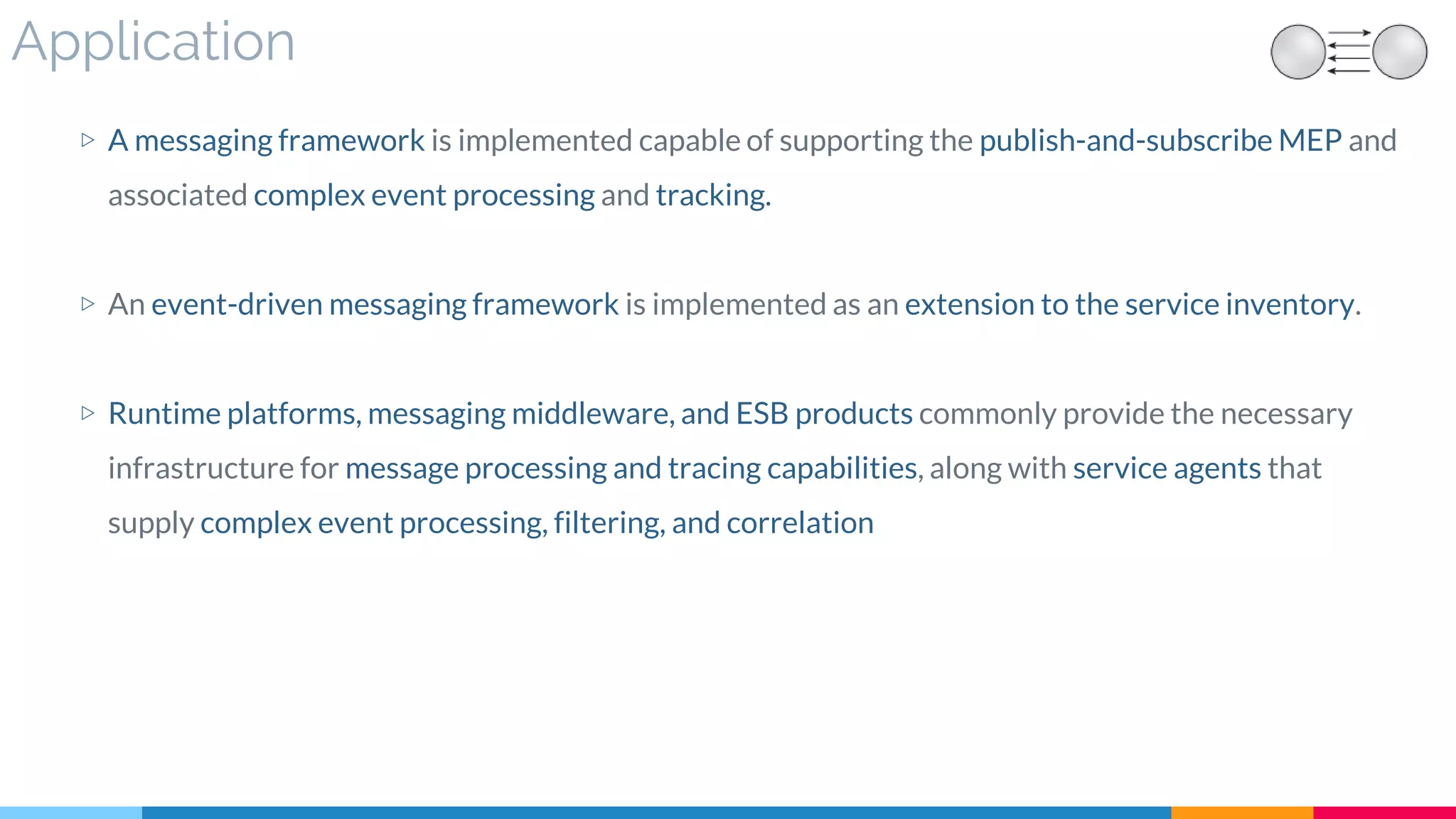 Application
▷ A messaging framework is implemented capable of supporting the publish-and-subscribe MEP and
associated complex event processing and tracking.
▷ An event-driven messaging framework is implemented as an extension to the service inventory.
▷ Runtime platforms, messaging middleware, and ESB products commonly provide the necessary
infrastructure for message processing and tracing capabilities, along with service agents that
supply complex event processing, filtering, and correlation
 