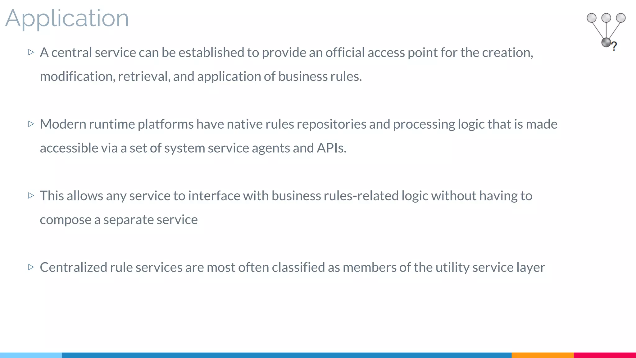 Application
▷ A central service can be established to provide an official access point for the creation,
modification, retrieval, and application of business rules.
▷ Modern runtime platforms have native rules repositories and processing logic that is made
accessible via a set of system service agents and APIs.
▷ This allows any service to interface with business rules-related logic without having to
compose a separate service
▷ Centralized rule services are most often classified as members of the utility service layer
 