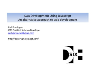 SOA Development Using Javascript
          An alternative approach to web development

Carl Domingue
IBM Certified Solution Developer
carl.domingue@dsixe.com

http://dsixe-wpf.blogspot.com/
 