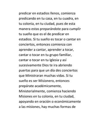 predicar en estadios llenos, comienza
predicando en tu casa, en tu cuadra, en
tu colonia, en tu ciudad, pues de esta
manera estas preparándote para cumplir
tu sueño que es el de predicar en
estadios. Si tu sueño es tocar o cantar en
conciertos, entonces comienza con
aprender a cantar, aprender a tocar,
cantar o tocar en tu grupo familiar,
cantar o tocar en tu Iglesia y así
sucesivamente Dios te ira abriendo
puertas para que un día des conciertos
que Ministraran muchas vidas. Si tu
sueño es ser Misionero, entonces
prepárate académicamente,
Ministerialmente, comienza haciendo
Misiones en tu colonia, en tu ciudad,
apoyando en oración o económicamente
a las misiones, hay muchas formas de
 
