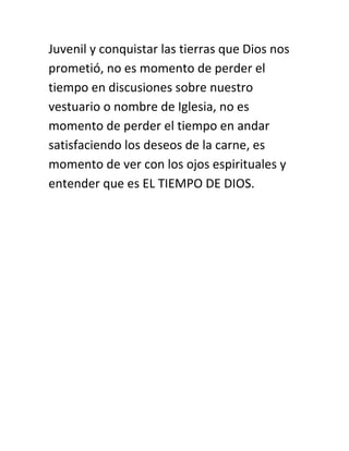 Juvenil y conquistar las tierras que Dios nos
prometió, no es momento de perder el
tiempo en discusiones sobre nuestro
vestuario o nombre de Iglesia, no es
momento de perder el tiempo en andar
satisfaciendo los deseos de la carne, es
momento de ver con los ojos espirituales y
entender que es EL TIEMPO DE DIOS.
 