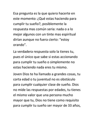 Esa pregunta es la que quiero hacerte en
este momento: ¿Qué estas haciendo para
cumplir tu sueño?, posiblemente la
respuesta mas común seria: nada o a lo
mejor algunos con un tinte mas espiritual
dirían aunque no fuera cierto: “estoy
orando”.
La verdadera respuesta solo la tienes tu,
pues el único que sabe si estas accionando
para cumplir tu sueño o simplemente no
estas haciendo nada eres tu mismo.
Joven Dios te ha llamado a grandes cosas, tu
corta edad o tu juventud no es obstáculo
para cumplir cualquier clase de sueño. Dios
no mide las respuestas por edades, tu tienes
el mismo valor que una persona mucho
mayor que tu, Dios no tiene como requisito
para cumplir tu sueño ser mayor de 33 años,
 