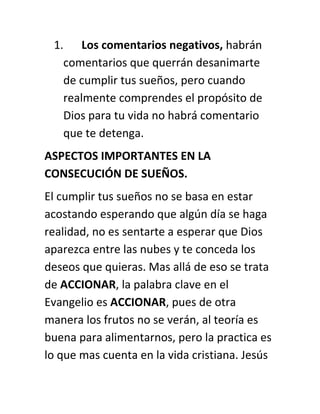1. Los comentarios negativos, habrán
comentarios que querrán desanimarte
de cumplir tus sueños, pero cuando
realmente comprendes el propósito de
Dios para tu vida no habrá comentario
que te detenga.
ASPECTOS IMPORTANTES EN LA
CONSECUCIÓN DE SUEÑOS.
El cumplir tus sueños no se basa en estar
acostando esperando que algún día se haga
realidad, no es sentarte a esperar que Dios
aparezca entre las nubes y te conceda los
deseos que quieras. Mas allá de eso se trata
de ACCIONAR, la palabra clave en el
Evangelio es ACCIONAR, pues de otra
manera los frutos no se verán, al teoría es
buena para alimentarnos, pero la practica es
lo que mas cuenta en la vida cristiana. Jesús
 