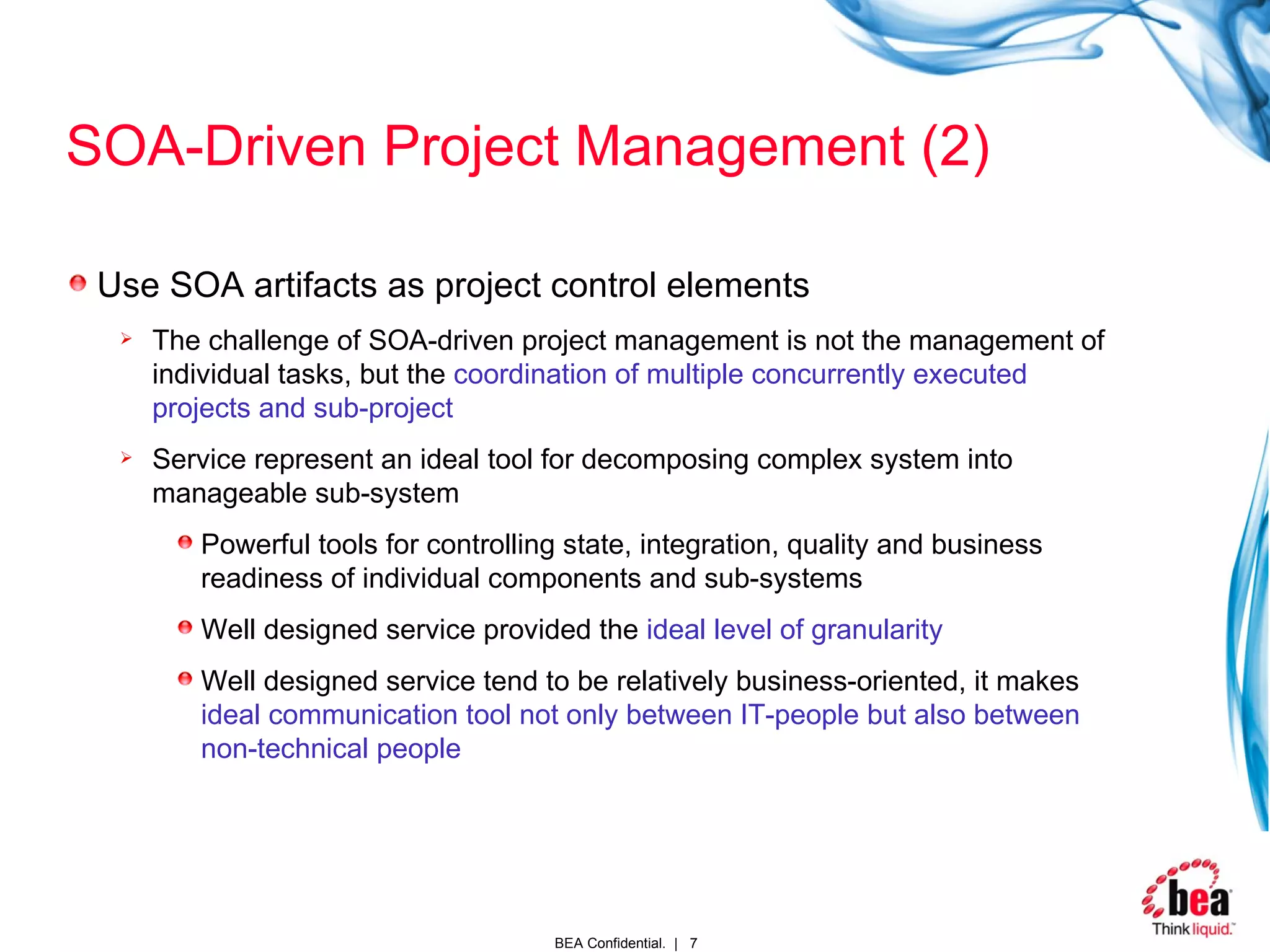 SOA-Driven Project Management (2) Use SOA artifacts as project control elements The challenge of SOA-driven project management is not the management of individual tasks, but the  coordination of multiple concurrently executed projects and sub-project Service represent an ideal tool for decomposing complex system into manageable sub-system Powerful tools for controlling state, integration, quality and business readiness of individual components and sub-systems Well designed service provided the  ideal level of granularity   Well designed service tend to be relatively business-oriented, it makes  ideal communication tool not only between IT-people but also between non-technical people 