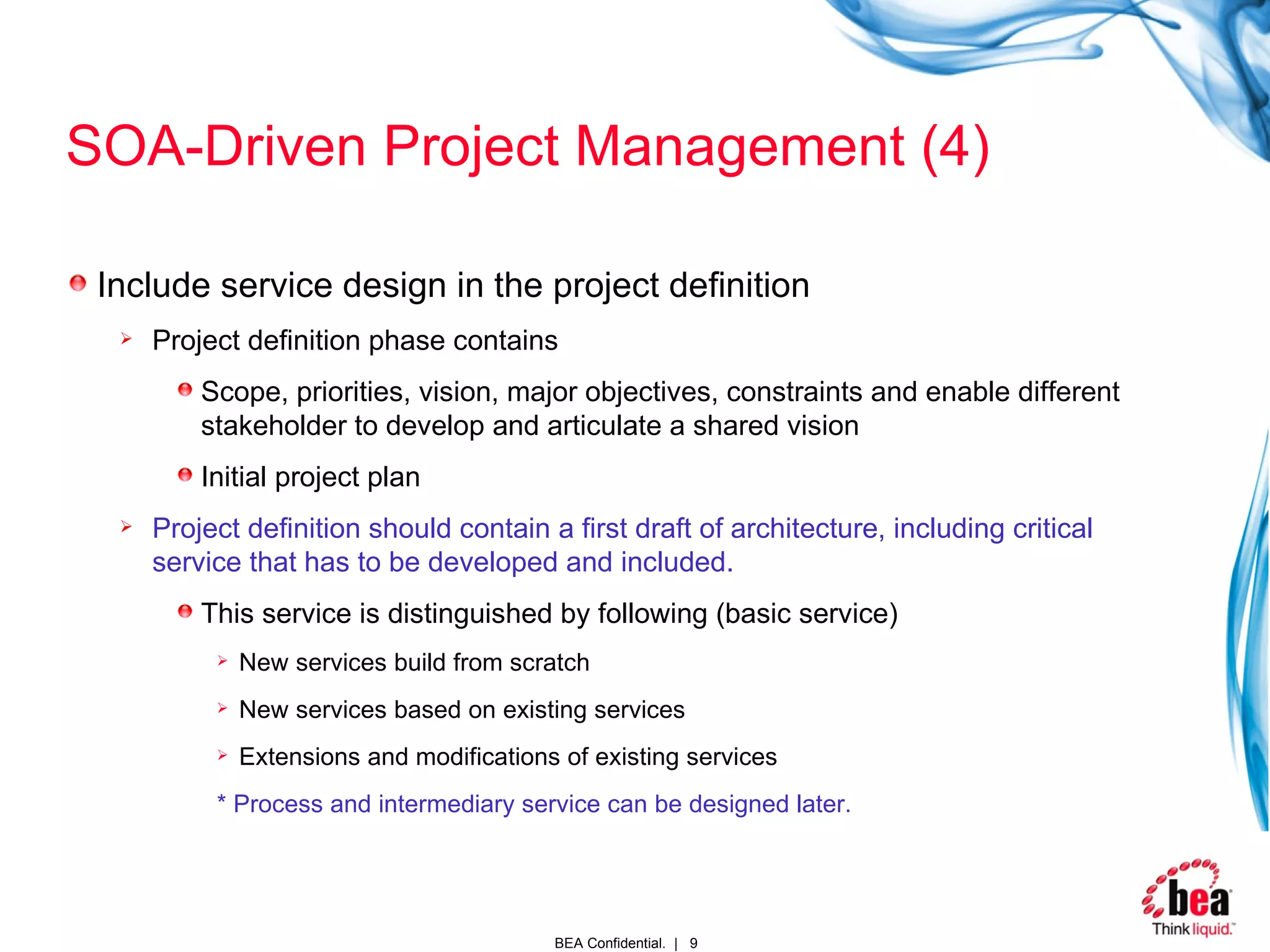 SOA-Driven Project Management (4) Include service design in the project definition Project definition phase contains Scope, priorities, vision, major objectives, constraints and enable different stakeholder to develop and articulate a shared vision Initial project plan Project definition should contain a first draft of architecture, including critical service that has to be developed and included. This service is distinguished by following (basic service) New services build from scratch New services based on existing services Extensions and modifications of existing services   * Process and intermediary service can be designed later. 