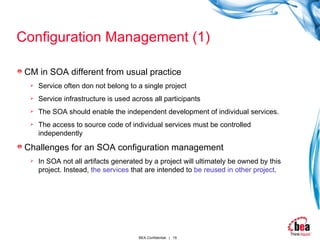 Configuration Management (1) CM in SOA different from usual practice Service often don not belong to a single project Service infrastructure is used across all participants The SOA should enable the independent development of individual services. The access to source code of individual services must be controlled independently Challenges for an SOA configuration management In SOA not all artifacts generated by a project will ultimately be owned by this project. Instead,  the services  that are intended to  be   reused   in other project . 