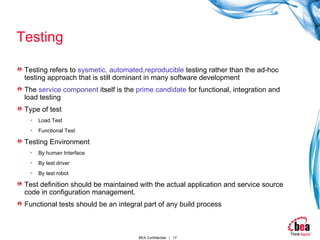 Testing Testing refers to  sysmetic, automated,reproducible  testing rather than the ad-hoc testing approach that is still dominant in many software development The  service component  itself is the  prime candidate  for functional, integration and load testing Type of test Load Test Functional Test Testing Environment By human Interface By test driver By test robot Test definition should be maintained with the actual application and service source code in configuration management. Functional tests should be an integral part of any build process 