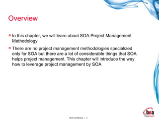 Overview In this chapter, we will learn about SOA Project Management Methodology There are no project management methodologies specialized only for SOA but there are a lot of considerable things that SOA helps project management. This chapter will introduce the way how to leverage project management by SOA 
