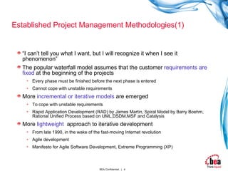 Established Project Management Methodologies(1) “ I can’t tell you what I want, but I will recognize it when I see it phenomenon” The popular waterfall model assumes that the customer  requirements are fixed  at the beginning of the projects  Every phase must be finished before the next phase is entered Cannot cope with unstable requirements More  incremental or iterative models  are emerged To cope with unstable requirements Rapid Application Development (RAD) by James Martin, Spiral Model by Barry Boehm, Rational Unified Process based on UML,DSDM,MSF and Catalysis More  lightweight   approach to iterative development  From late 1990, in the wake of the fast-moving Internet revolution Agile development Manifesto for Agile Software Development, Extreme Programming (XP) 