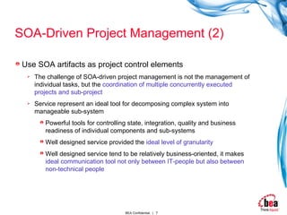 SOA-Driven Project Management (2) Use SOA artifacts as project control elements The challenge of SOA-driven project management is not the management of individual tasks, but the  coordination of multiple concurrently executed projects and sub-project Service represent an ideal tool for decomposing complex system into manageable sub-system Powerful tools for controlling state, integration, quality and business readiness of individual components and sub-systems Well designed service provided the  ideal level of granularity   Well designed service tend to be relatively business-oriented, it makes  ideal communication tool not only between IT-people but also between non-technical people 