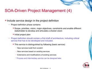 SOA-Driven Project Management (4) Include service design in the project definition Project definition phase contains Scope, priorities, vision, major objectives, constraints and enable different stakeholder to develop and articulate a shared vision Initial project plan Project definition should contain a first draft of architecture, including critical service that has to be developed and included. This service is distinguished by following (basic service) New services build from scratch New services based on existing services Extensions and modifications of existing services   * Process and intermediary service can be designed later. 