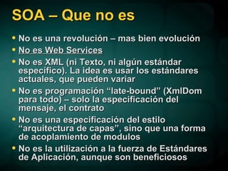 SOA – Que no es No es una revolución – mas bien evolución No es Web Services No es XML (ni Texto, ni algún estándar específico). La idea es usar los estándares actuales, que pueden variar No es programación “late-bound” (XmlDom para todo) – solo la especificación del mensaje, el contrato No es una especificación del estilo “arquitectura de capas”, sino que una forma de acoplamiento de modulos No es la utilización a la fuerza de Estándares de Aplicación, aunque son beneficiosos 