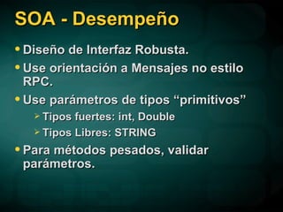 SOA - Desempeño Diseño de Interfaz Robusta. Use orientación a Mensajes no estilo RPC. Use parámetros de tipos “primitivos” Tipos fuertes: int, Double Tipos Libres: STRING Para métodos pesados, validar parámetros. 