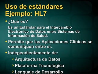 Uso de estándares Ejemplo: HL7 ¿Qué es? Es un Estándar para el Intercambio Electrónico de Datos entre Sistemas de Información de Salud. Permite que las Aplicaciones Clínicas se comuniquen entre sí. Independientemente de: Arquitectura de Datos Plataforma Tecnológica Lenguaje de Desarrollo 