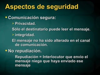 Aspectos de seguridad Comunicación segura:  Privacidad. Sólo el destinatario puede leer el mensaje. integridad. El mensaje no ha sido alterado en el canal de comunicación. No repudiación. Repudiación = Interlocutor que envío el mensaje niega que haya enviado ese mensaje 