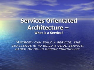 Services Orientated Architecture –  What is a Service? “ Anybody can build a service. The challenge is to build a good service, based on solid design principles” 