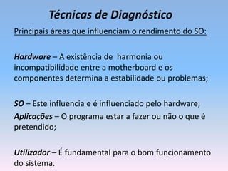 Técnicas de Diagnóstico
Principais áreas que influenciam o rendimento do SO:
Hardware – A existência de harmonia ou
incompatibilidade entre a motherboard e os
componentes determina a estabilidade ou problemas;
SO – Este influencia e é influenciado pelo hardware;
Aplicações – O programa estar a fazer ou não o que é
pretendido;
Utilizador – É fundamental para o bom funcionamento
do sistema.
 