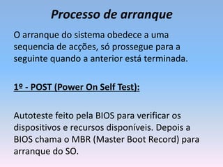 Processo de arranque
O arranque do sistema obedece a uma
sequencia de acções, só prossegue para a
seguinte quando a anterior está terminada.
1º - POST (Power On Self Test):
Autoteste feito pela BIOS para verificar os
dispositivos e recursos disponíveis. Depois a
BIOS chama o MBR (Master Boot Record) para
arranque do SO.
 