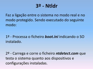 3º - Ntldr
Faz a ligação entre o sistema no modo real e no
modo protegido. Sendo executado do seguinte
modo:
1º - Processa o ficheiro boot.ini indicando o SO
instalado.
2º - Carrega e corre o ficheiro ntdetect.com que
testa o sistema quanto aos dispositivos e
configurações instaladas.
 